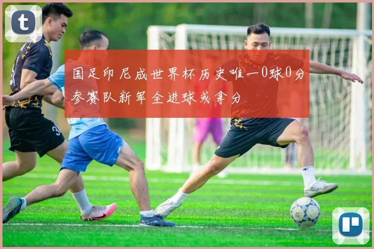 国足印尼成世界杯历史唯一0球0分参赛队新军全进球或拿分