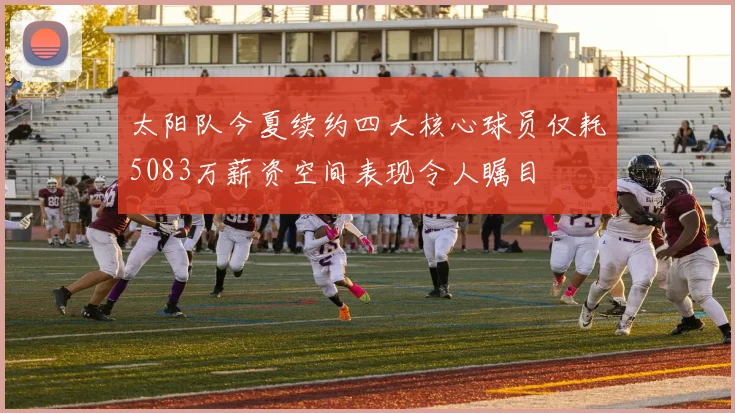 太阳队今夏续约四大核心球员仅耗5083万薪资空间表现令人瞩目
