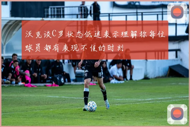 沃克谈C罗状态低迷表示理解称每位球员都有表现不佳的时刻