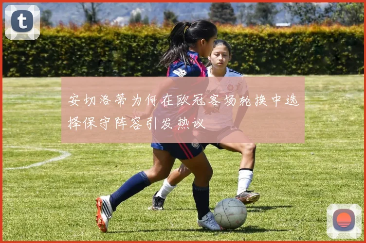 安切洛蒂为何在欧冠客场轮换中选择保守阵容引发热议