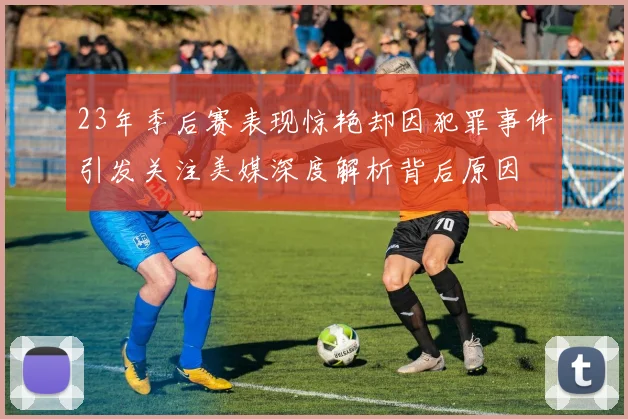 23年季后赛表现惊艳却因犯罪事件引发关注美媒深度解析背后原因