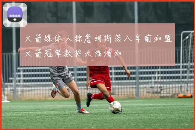 火箭媒体人称詹姆斯若八年前加盟火箭冠军数将大幅增加