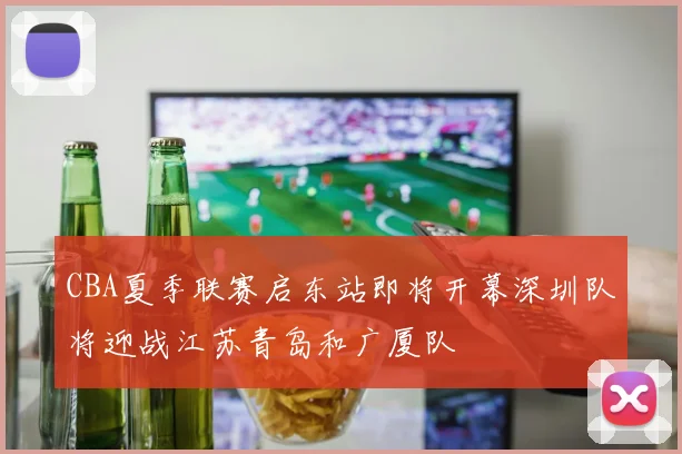 CBA夏季联赛启东站即将开幕深圳队将迎战江苏青岛和广厦队
