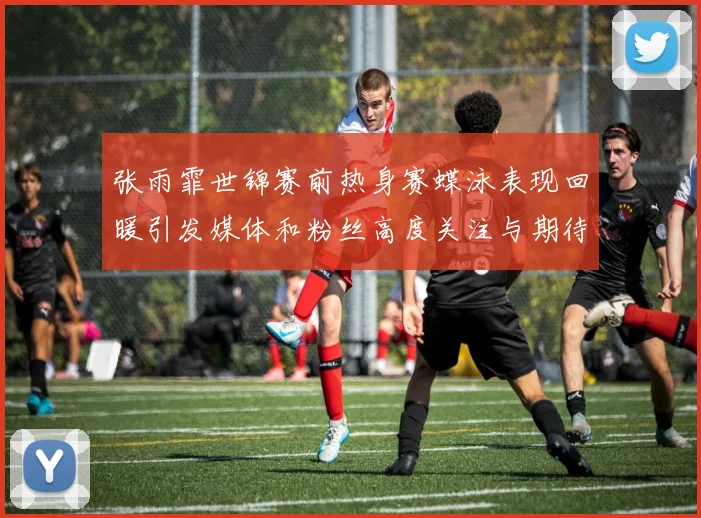 张雨霏世锦赛前热身赛蝶泳表现回暖引发媒体和粉丝高度关注与期待