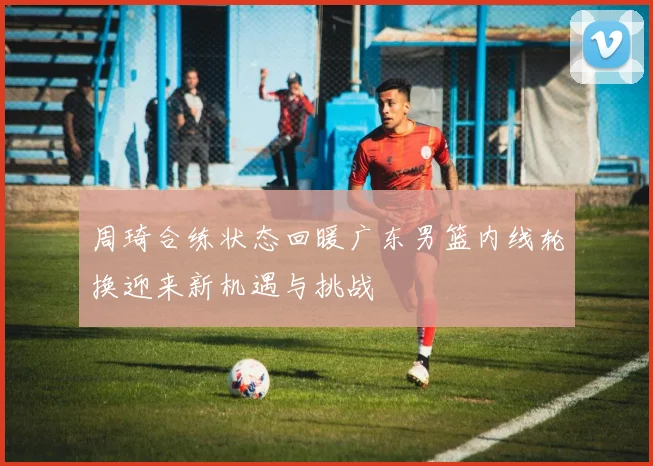 周琦合练状态回暖广东男篮内线轮换迎来新机遇与挑战