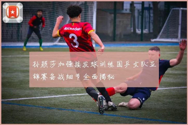 孙颖莎加强接发球训练国乒女队亚锦赛备战细节全面揭秘