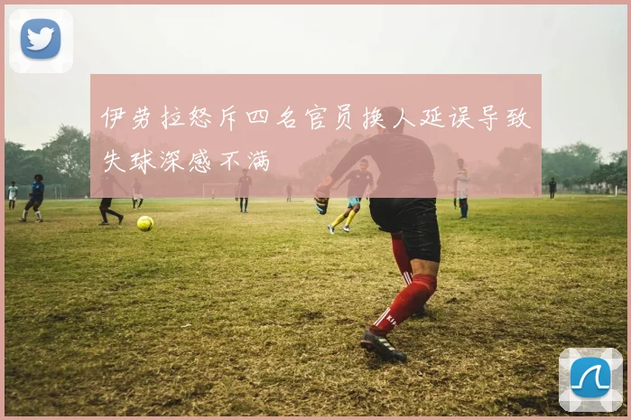 伊劳拉怒斥四名官员换人延误导致失球深感不满