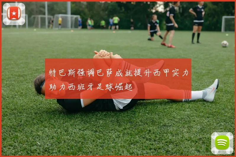 特巴斯强调巴萨成就提升西甲实力助力西班牙足球崛起