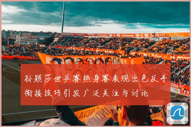 孙颖莎世乒赛热身赛表现出色反手衔接技巧引发广泛关注与讨论