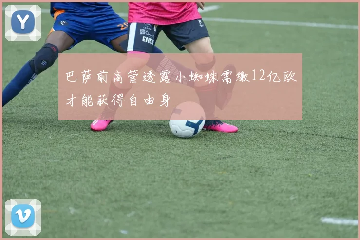 巴萨前高管透露小蜘蛛需缴12亿欧才能获得自由身