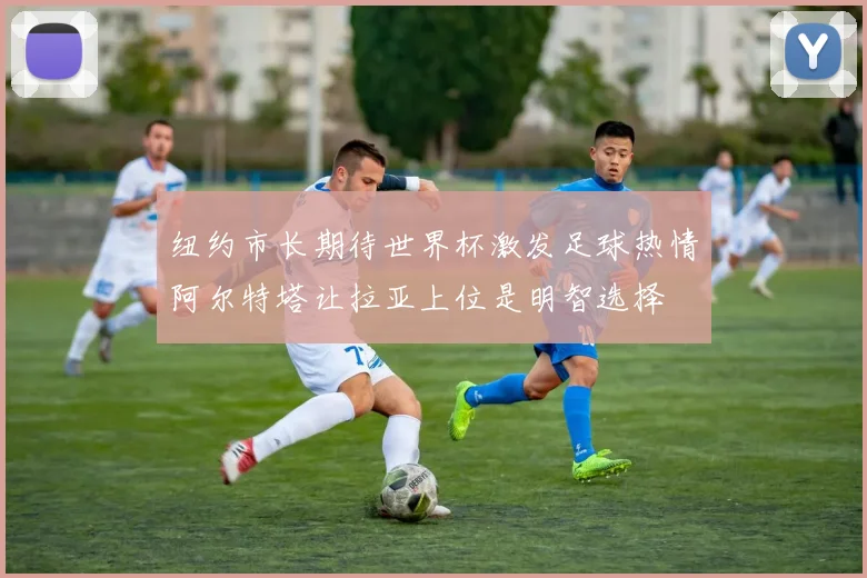 纽约市长期待世界杯激发足球热情阿尔特塔让拉亚上位是明智选择