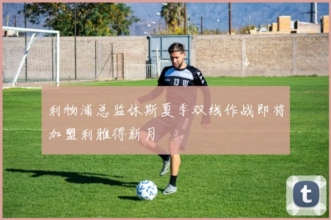 利物浦总监休斯夏季双线作战即将加盟利雅得新月