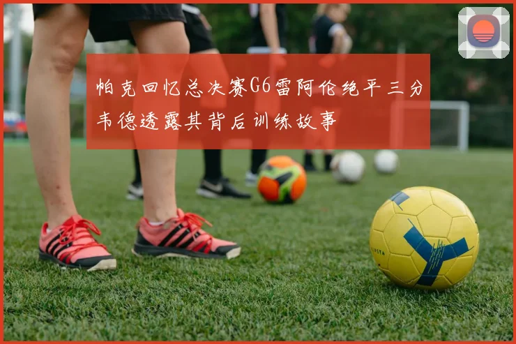 帕克回忆总决赛G6雷阿伦绝平三分韦德透露其背后训练故事