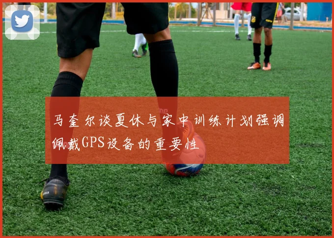 马奎尔谈夏休与家中训练计划强调佩戴GPS设备的重要性