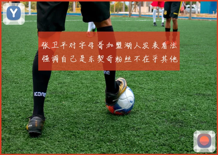 张卫平对字母哥加盟湖人发表看法强调自己是东契奇粉丝不在乎其他球员动态