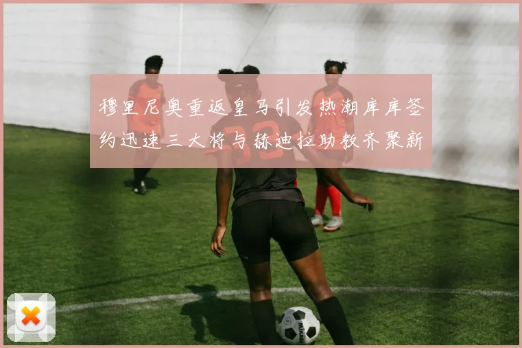 穆里尼奥重返皇马引发热潮库库签约迅速三大将与赫迪拉助教齐聚新阵容