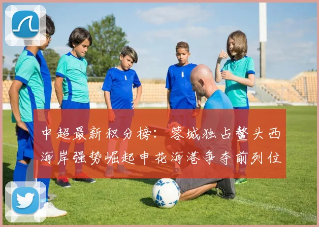 中超最新积分榜：蓉城独占鳌头西海岸强势崛起申花海港争夺前列位置